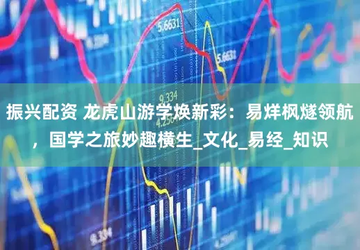 振兴配资 龙虎山游学焕新彩：易烊枫燧领航，国学之旅妙趣横生_文化_易经_知识