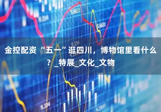 金控配资 “五一”逛四川，博物馆里看什么？_特展_文化_文物