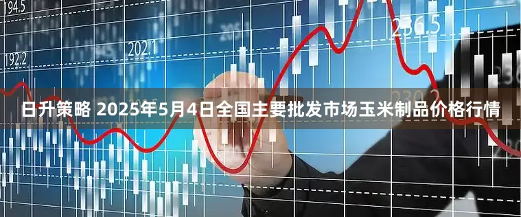 日升策略 2025年5月4日全国主要批发市场玉米制品价格行情