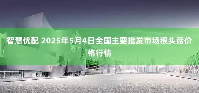 智慧优配 2025年5月4日全国主要批发市场猴头菇价格行情