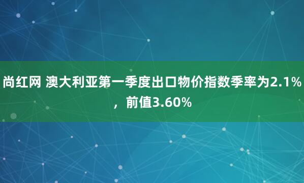 尚红网 澳大利亚第一季度出口物价指数季率为2.1%，前值3.60%