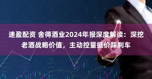 速盈配资 舍得酒业2024年报深度解读：深挖老酒战略价值，主动控量挺价踩刹车