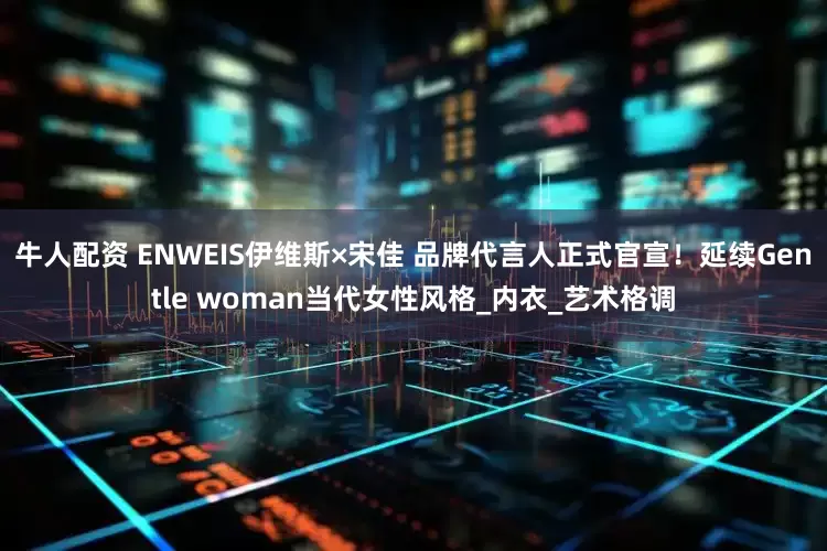 牛人配资 ENWEIS伊维斯×宋佳 品牌代言人正式官宣！延续Gentle woman当代女性风格_内衣_艺术格调