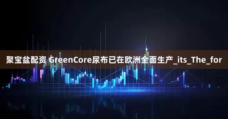 聚宝盆配资 GreenCore尿布已在欧洲全面生产_its_The_for