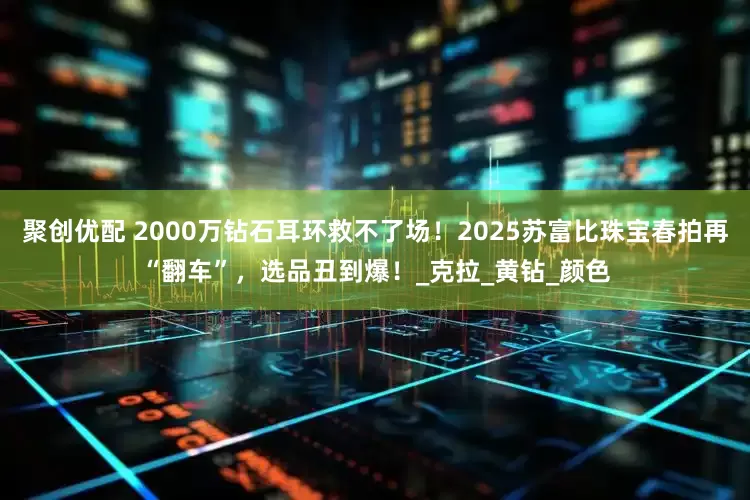 聚创优配 2000万钻石耳环救不了场！2025苏富比珠宝春拍再“翻车”，选品丑到爆！_克拉_黄钻_颜色