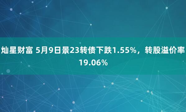 灿星财富 5月9日景23转债下跌1.55%，转股溢价率19.06%