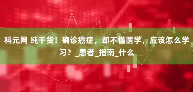 科元网 纯干货！确诊癌症，却不懂医学，应该怎么学习？_患者_指南_什么