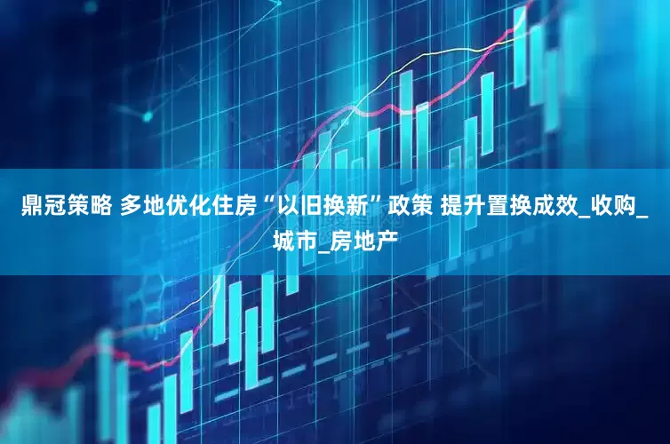 鼎冠策略 多地优化住房“以旧换新”政策 提升置换成效_收购_城市_房地产