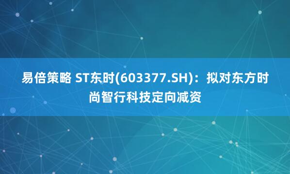 易倍策略 ST东时(603377.SH)：拟对东方时尚智行科技定向减资
