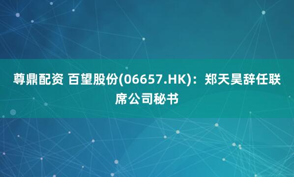 尊鼎配资 百望股份(06657.HK)：郑天昊辞任联席公司秘书