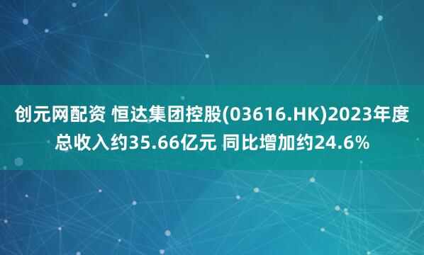 创元网配资 恒达集团控股(03616.HK)2023年度总收入约35.66亿元 同比增加约24.6%