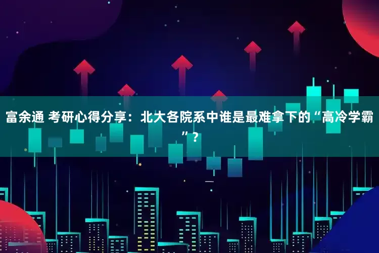 富余通 考研心得分享：北大各院系中谁是最难拿下的“高冷学霸”？