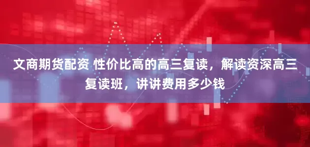 文商期货配资 性价比高的高三复读，解读资深高三复读班，讲讲费用多少钱
