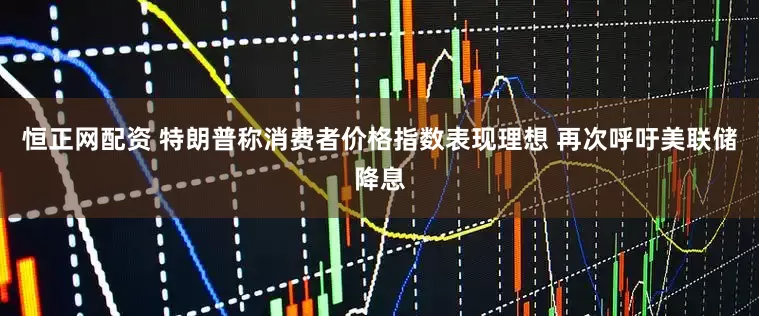 恒正网配资 特朗普称消费者价格指数表现理想 再次呼吁美联储降息