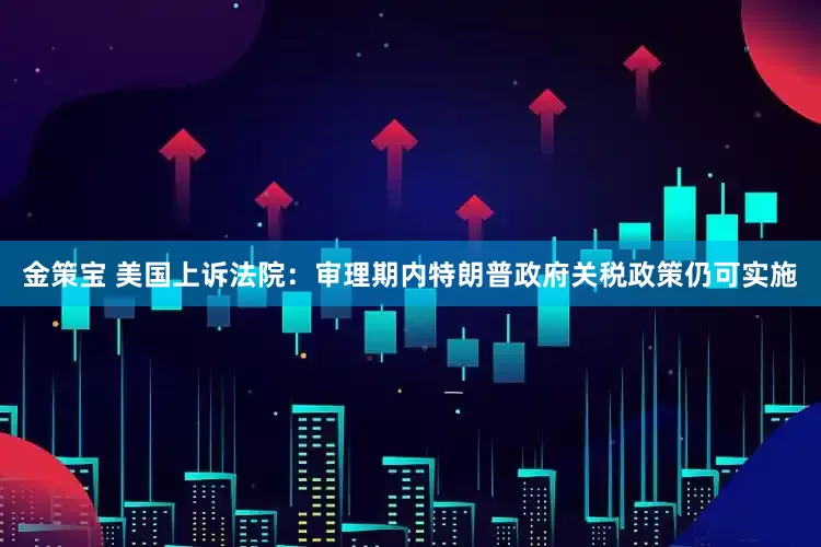 金策宝 美国上诉法院：审理期内特朗普政府关税政策仍可实施