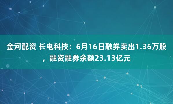 金河配资 长电科技：6月16日融券卖出1.36万股，融资融券余额23.13亿元