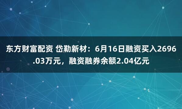 东方财富配资 岱勒新材：6月16日融资买入2696.03万元，融资融券余额2.04亿元