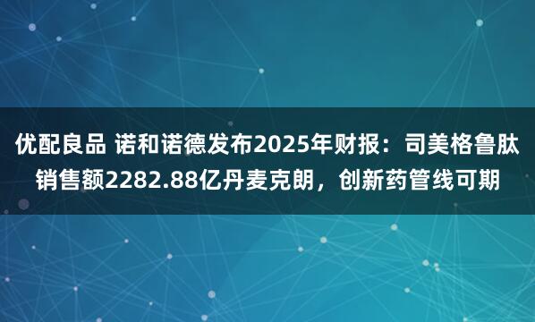 优配良品 诺和诺德发布2025年财报：司美格鲁肽销售额2282.88亿丹麦克朗，创新药管线可期