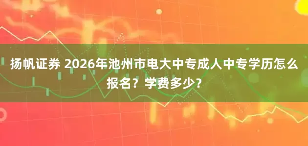 扬帆证券 2026年池州市电大中专成人中专学历怎么报名？学费多少？