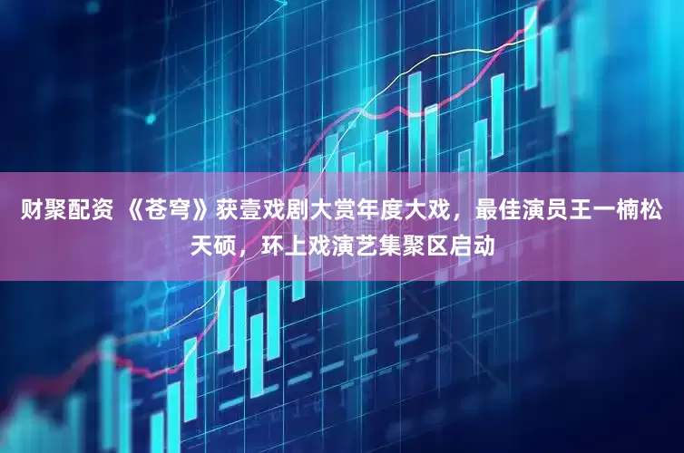 财聚配资 《苍穹》获壹戏剧大赏年度大戏，最佳演员王一楠松天硕，环上戏演艺集聚区启动
