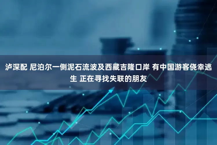 泸深配 尼泊尔一侧泥石流波及西藏吉隆口岸 有中国游客侥幸逃生 正在寻找失联的朋友