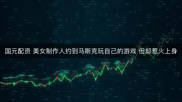 国元配资 美女制作人约到马斯克玩自己的游戏 但却惹火上身